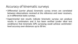 Accuracy of kinematic surveys
• Differential (carrier phase) kinematic survey errors are correlated
between observations received at the reference and rover receivers,
as in differential static surveys.
• Experimental test results indicate kinematic surveys can produce
results in centimeters and it has been verified (under ideal test
conditions) that kinematic GPS surveying could achieve centimeter-
level accuracy over distances up to 30 km.
 