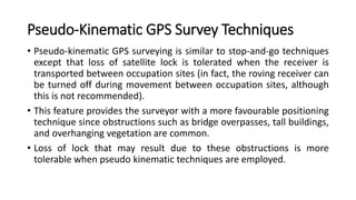 Pseudo-Kinematic GPS Survey Techniques
• Pseudo-kinematic GPS surveying is similar to stop-and-go techniques
except that loss of satellite lock is tolerated when the receiver is
transported between occupation sites (in fact, the roving receiver can
be turned off during movement between occupation sites, although
this is not recommended).
• This feature provides the surveyor with a more favourable positioning
technique since obstructions such as bridge overpasses, tall buildings,
and overhanging vegetation are common.
• Loss of lock that may result due to these obstructions is more
tolerable when pseudo kinematic techniques are employed.
 