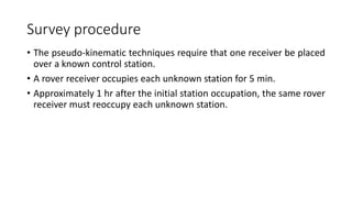Survey procedure
• The pseudo-kinematic techniques require that one receiver be placed
over a known control station.
• A rover receiver occupies each unknown station for 5 min.
• Approximately 1 hr after the initial station occupation, the same rover
receiver must reoccupy each unknown station.
 