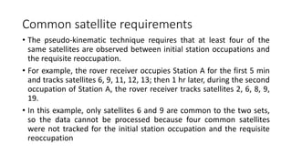 Common satellite requirements
• The pseudo-kinematic technique requires that at least four of the
same satellites are observed between initial station occupations and
the requisite reoccupation.
• For example, the rover receiver occupies Station A for the first 5 min
and tracks satellites 6, 9, 11, 12, 13; then 1 hr later, during the second
occupation of Station A, the rover receiver tracks satellites 2, 6, 8, 9,
19.
• In this example, only satellites 6 and 9 are common to the two sets,
so the data cannot be processed because four common satellites
were not tracked for the initial station occupation and the requisite
reoccupation
 