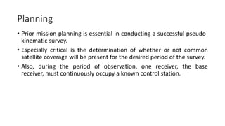 Planning
• Prior mission planning is essential in conducting a successful pseudo-
kinematic survey.
• Especially critical is the determination of whether or not common
satellite coverage will be present for the desired period of the survey.
• Also, during the period of observation, one receiver, the base
receiver, must continuously occupy a known control station.
 