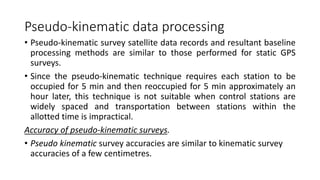 Pseudo-kinematic data processing
• Pseudo-kinematic survey satellite data records and resultant baseline
processing methods are similar to those performed for static GPS
surveys.
• Since the pseudo-kinematic technique requires each station to be
occupied for 5 min and then reoccupied for 5 min approximately an
hour later, this technique is not suitable when control stations are
widely spaced and transportation between stations within the
allotted time is impractical.
Accuracy of pseudo-kinematic surveys.
• Pseudo kinematic survey accuracies are similar to kinematic survey
accuracies of a few centimetres.
 