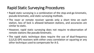 Rapid Static Surveying Procedures
• Rapid static surveying is a combination of the stop-and-go kinematic,
pseudo-kinematic, and static surveying methods.
• The rover or remote receiver spends only a short time on each
station, loss of lock is allowed between stations, and accuracies are
similar to static.
• However, rapid static surveying does not require re-observation of
remote stations like pseudo-kinematic.
• The rapid static technique does require the use of dual-frequency
(L1/L2) GPS receivers with either cross correlation or squaring or any
other technique used to compensate for A-S.
 