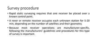 Survey procedure
• Rapid static surveying requires that one receiver be placed over a
known control point.
• A rover or remote receiver occupies each unknown station for 5-20
min, depending on the number of satellites and their geometry.
• Because most receiver operations are manufacturer-specific,
following the manufacturers’ guidelines and procedures for this type
of survey is important.
 