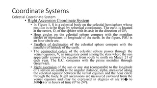 • Right Ascension Coordinate System
• In Figure 1, S is a celestial body on the celestial hemisphere whose
position is to be fixed by spherical coordinates. The earth is located
at the centre, O, of the sphere with its axis in the direction of OP,
• Hour circles on the celestial sphere compare with the meridian
circles or meridians of longitude of the earth. In the figure, PSU is
an hour circle arc.
• Parallels of declination of the celestial sphere compare with the
parallels of latitude of the earth.
• The equinoctial colure of the celestial sphere passes through the
vernal equinox, V, an imaginary point among the stars where the sun
apparently crosses the equator from south to north on March 21 of
each year. The E.C. compares with the prime meridian through
Greenwich.
• Right ascension of the sun or any star (comparable to the longitude
of a station on earth) is the angular distance, alpha, measured along
the celestial equator between the vernal equinox and the hour circle
through the body. Right ascensions are measured eastward from the
vernal equinox and may be expressed in degrees of arc (0� to
360�) or in hours of time (0h to 24h).
Coordinate Systems
Celestial Coordinate System
 