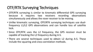 OTF/RTK Surveying Techniques
• OTF/RTK surveying is similar to kinematic differential GPS surveying
because it requires two receivers recording observations
simultaneously and allows the rover receiver to be moving.
• Unlike kinematic surveying, OTF/RTK surveying techniques use dual-
frequency L1/L2 GPS observations and can handle loss of satellite
lock.
• Since OTF/RTK uses the L2 frequency, the GPS receiver must be
capable of tracking the L2 frequency during A-S.
• There are several techniques used to obtain L2 during A-S. These
include the squaring and cross-correlation methods.
 