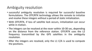 Ambiguity resolution
• successful ambiguity resolution is required for successful baseline
formulations. The OTF/RTK technology allows the remote to initialize
and resolve these integers without a period of static initialization.
• With OTF/RTK, if loss of satellite lock occurs, initialization can occur
while in motion.
• The integers can be resolved at the rover within 10-30 sec, depending
on the distance from the reference station. OTF/RTK uses the L2
frequency transmitted by the GPS satellites in the ambiguity
resolution.
• After the integers are resolved, only the L1 C/A is used to compute
the positions.
 