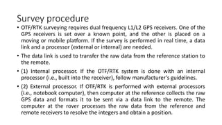 Survey procedure
• OTF/RTK surveying requires dual frequency L1/L2 GPS receivers. One of the
GPS receivers is set over a known point, and the other is placed on a
moving or mobile platform. If the survey is performed in real time, a data
link and a processor (external or internal) are needed.
• The data link is used to transfer the raw data from the reference station to
the remote.
• (1) Internal processor. If the OTF/RTK system is done with an internal
processor (i.e., built into the receiver), follow manufacturer’s guidelines.
• (2) External processor. If OTF/RTK is performed with external processors
(i.e., notebook computer), then computer at the reference collects the raw
GPS data and formats it to be sent via a data link to the remote. The
computer at the rover processes the raw data from the reference and
remote receivers to resolve the integers and obtain a position.
 