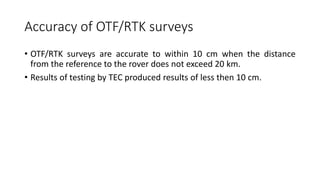 Accuracy of OTF/RTK surveys
• OTF/RTK surveys are accurate to within 10 cm when the distance
from the reference to the rover does not exceed 20 km.
• Results of testing by TEC produced results of less then 10 cm.
 
