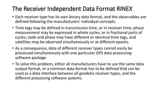 The Receiver Independent Data Format RINEX
• Each receiver type has its own binary data format, and the observables are
defined following the manufacturers' individual concepts.
• Time tags may be defined in transmission time, or in receiver time; phase
measurement may be expressed in whole cycles, or in fractional parts of
cycles; code and phase may have different or identical time tags, and
satellites may be observed simultaneously or at different epochs.
• As a consequence, data of different receiver types cannot easily be
processed simultaneously with one particular GPS data processing
software package.
• To solve this problem, either all manufacturers have to use the same data
output format, or a common data format has to be defined that can be
used as a data interface between all geodetic receiver types, and the
different processing software systems.
 