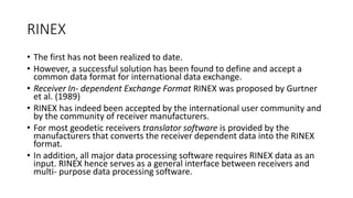RINEX
• The first has not been realized to date.
• However, a successful solution has been found to define and accept a
common data format for international data exchange.
• Receiver In- dependent Exchange Format RINEX was proposed by Gurtner
et al. (1989)
• RINEX has indeed been accepted by the international user community and
by the community of receiver manufacturers.
• For most geodetic receivers translator software is provided by the
manufacturers that converts the receiver dependent data into the RINEX
format.
• In addition, all major data processing software requires RINEX data as an
input. RINEX hence serves as a general interface between receivers and
multi- purpose data processing software.
 