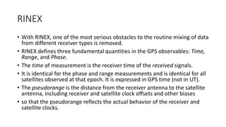 RINEX
• With RINEX, one of the most serious obstacles to the routine mixing of data
from different receiver types is removed.
• RINEX defines three fundamental quantities in the GPS observables: Time,
Range, and Phase.
• The time of measurement is the receiver time of the received signals.
• It is identical for the phase and range measurements and is identical for all
satellites observed at that epoch. It is expressed in GPS time (not in UT).
• The pseudorange is the distance from the receiver antenna to the satellite
antenna, including receiver and satellite clock offsets and other biases
• so that the pseudorange reflects the actual behavior of the receiver and
satellite clocks.
 