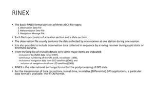 RINEX
• The basic RINEX format consists of three ASCII file types:
1. Observation Data File
2. Meteorological Data File
3. Navigation Message File.
• Each file type consists of a header section and a data section.
• The observation file usually contains the data collected by one receiver at one station during one session.
• It is also possible to include observation data collected in sequence by a roving receiver during rapid static or
kinematic surveys.
• From the long list of revision details only some major items are indicated:
- inclusion of GLONASS data (since 1997),
- continuous numbering of the GPS week; no rollover (1998),
- inclusion of navigation data from GEO satellites (2000), and
- inclusion of navigation data from LEO satellites (2001).
• RINEX is the international exchange format for the postprocessing of GPS data.
• For the transmission of data corrections, in real-time, in relative (Differential) GPS applications, a particular
data format is available: the RTCM format.
 