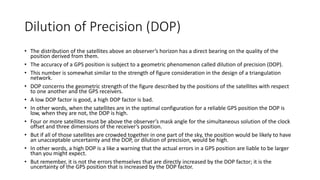 Dilution of Precision (DOP)
• The distribution of the satellites above an observer’s horizon has a direct bearing on the quality of the
position derived from them.
• The accuracy of a GPS position is subject to a geometric phenomenon called dilution of precision (DOP).
• This number is somewhat similar to the strength of figure consideration in the design of a triangulation
network.
• DOP concerns the geometric strength of the figure described by the positions of the satellites with respect
to one another and the GPS receivers.
• A low DOP factor is good, a high DOP factor is bad.
• In other words, when the satellites are in the optimal configuration for a reliable GPS position the DOP is
low, when they are not, the DOP is high.
• Four or more satellites must be above the observer’s mask angle for the simultaneous solution of the clock
offset and three dimensions of the receiver’s position.
• But if all of those satellites are crowded together in one part of the sky, the position would be likely to have
an unacceptable uncertainty and the DOP, or dilution of precision, would be high.
• In other words, a high DOP is a like a warning that the actual errors in a GPS position are liable to be larger
than you might expect.
• But remember, it is not the errors themselves that are directly increased by the DOP factor; it is the
uncertainty of the GPS position that is increased by the DOP factor.
 