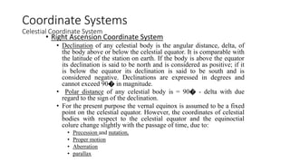 • Right Ascension Coordinate System
• Declination of any celestial body is the angular distance, delta, of
the body above or below the celestial equator. It is comparable with
the latitude of the station on earth. If the body is above the equator
its declination is said to be north and is considered as positive; if it
is below the equator its declination is said to be south and is
considered negative. Declinations are expressed in degrees and
cannot exceed 90� in magnitude.
• Polar distance of any celestial body is = 90� - delta with due
regard to the sign of the declination.
• For the present purpose the vernal equinox is assumed to be a fixed
point on the celestial equator. However, the coordinates of celestial
bodies with respect to the celestial equator and the equinoctial
colure change slightly with the passage of time, due to:
• Precession and nutation,
• Proper motion
• Aberration
• parallax
Coordinate Systems
Celestial Coordinate System
 