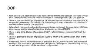 DOP
• Now since a GPS position is derived from a three dimensional solution there are several
DOP factors used to evaluate the uncertainties in the components of a GPS position.
• There is horizontal dilution of precision (HDOP) and vertical dilution of precision (VDOP)
where the uncertainty of a solution for positioning has been isolated into its horizontal
and vertical components, respectively.
• When both horizontal and vertical components are combined, the uncertainty of three-
dimensional positions is called position dilution of precision (PDOP).
• There is also time dilution of precision (TDOP), which indicates the uncertainty of the
clock.
• There is geometric dilution of precision (GDOP), which is the combination of all of the
above.
• And finally, there is relative dilution of precision (RDOP), which includes the number of
receivers, the number of satellites they can handle, the length of the observing session,
as well as the geometry of the satellites’ configuration.
 