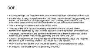 DOP
• PDOP is perhaps the most common, which combines both horizontal and vertical.
• But the idea is very straightforward in the sense that the better the geometry, the
better the intersection of the ranges from the satellites, the lower that the
dilution of precision value will be and the better the position derived will be.
• This is a very practical consideration in GPS work.
• The size of the DOP factor is inversely proportional to the volume of the
tetrahedron described by the satellites positions and the position of the receiver.
• The larger the volume of the body defined by the lines from the receiver to the
satellites, the better the satellite geometry and the lower the DOP.
• An ideal arrangement of four satellites would be one directly above the receiver,
the others 120° from one another in azimuth near the horizon.
• With that distribution the DOP would be nearly 1, the lowest possible value.
• In practice, the lowest DOPs are generally around 2.
 