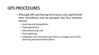 GPS PROCEDURES
• Although GPS positioning techniques vary significantly
their procedures may be grouped into four common
phases:
• planning and preparation;
• Field operations;
• data processing; and
• final reporting.
• Validation and reconnaissance form an integral part of the
planning and preparation phase.
 