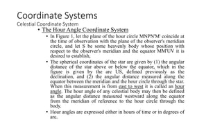 • The Hour Angle Coordinate System
• In Figure 1, let the plane of the hour circle MNPN'M' coincide at
the time of observation with the plane of the observer's meridian
circle, and let S be some heavenly body whose position with
respect to the observer's meridian and the equator MM'UV it is
desired to establish,
• The spherical coordinates of the star are given by (1) the angular
distance of the star above or below the equator, which in the
figure is given by the arc US, defined previously as the
declination, and (2) the angular distance measured along the
equator between the meridian and the hour circle through the star.
When this measurement is from east to west it is called an hour
angle. The hour angle of any celestial body may then be defined
as the angular distance measured westward along the equator
from the meridian of reference to the hour circle through the
body.
• Hour angles are expressed either in hours of time or in degrees of
arc.
Coordinate Systems
Celestial Coordinate System
 