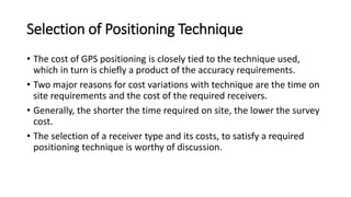 Selection of Positioning Technique
• The cost of GPS positioning is closely tied to the technique used,
which in turn is chiefly a product of the accuracy requirements.
• Two major reasons for cost variations with technique are the time on
site requirements and the cost of the required receivers.
• Generally, the shorter the time required on site, the lower the survey
cost.
• The selection of a receiver type and its costs, to satisfy a required
positioning technique is worthy of discussion.
 