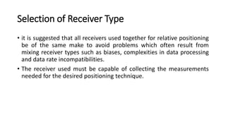 Selection of Receiver Type
• it is suggested that all receivers used together for relative positioning
be of the same make to avoid problems which often result from
mixing receiver types such as biases, complexities in data processing
and data rate incompatibilities.
• The receiver used must be capable of collecting the measurements
needed for the desired positioning technique.
 