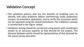 Validation Concept
• The validation process also has the benefits of enabling users to
identify and solve problems before commencing costly production
surveys, to streamline operations, and to verify the accuracies which
can be expected using the tested procedures. The validation concept
is summarized in the Figure below.
• Validation testing should be carried out using points with coordinates
known to an accuracy superior to that desired for the project. The
distance between points should be representative of that planned for
the actual survey execution.
 