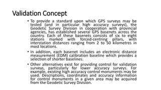 Validation Concept
• To provide a standard upon which GPS surveys may be
tested (and in particular high accuracy surveys), the
Geodetic Survey Division in cooperation with provincial
agencies, has established several GPS basenets across the
country. Each of these basenets consists of six to eight
stations marked with forced-centring pillars, with
interstation distances ranging from 2 to 50 kilometres in
most locations.
• In addition, each basenet includes an electronic distance
measurement (EDM) calibration baseline which provides a
selection of shorter baselines.
• Other alternatives exist for providing control for validation
surveys, particularly for lower accuracy surveys. For
example, existing high accuracy control monuments may be
used. Descriptions, coordinates and accuracy information
for control monuments in a given area may be acquired
from the Geodetic Survey Division.
 