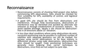 Reconnaissance
• Reconnaissance consists of checking field project sites before
commencing GPS observations. Sites should be checked for
their suitability for GPS, availability of control, and logistical
requirements.
• A good GPS site should be free from obstructions and
interference. Through field reconnaissance, obstructions or
interference may be identified and avoided by alternate site
selection or through establishment of eccentric stations. . To
avoid satellite blockage, ideally a site should be obstruction-
free in all directions above 15° elevation.
• In less than ideal conditions where some obstructions do exist,
successful positioning may be possible if a sufficient number of
satellites with adequate geometry can still be tracked. For
surveys using carrier observations, or for base stations in
differential surveys using code observations, obstruction-free
sites should be sought. Code positioning techniques are
generally more forgiving than carrier techniques to
obstructions, since they are not subject to cycle slips.
 