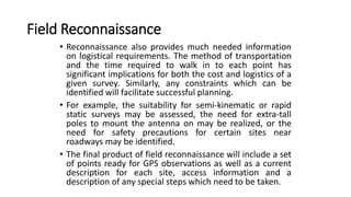 Field Reconnaissance
• Reconnaissance also provides much needed information
on logistical requirements. The method of transportation
and the time required to walk in to each point has
significant implications for both the cost and logistics of a
given survey. Similarly, any constraints which can be
identified will facilitate successful planning.
• For example, the suitability for semi-kinematic or rapid
static surveys may be assessed, the need for extra-tall
poles to mount the antenna on may be realized, or the
need for safety precautions for certain sites near
roadways may be identified.
• The final product of field reconnaissance will include a set
of points ready for GPS observations as well as a current
description for each site, access information and a
description of any special steps which need to be taken.
 