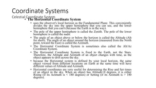 • The Horizontal Coordinate System
• uses the observer's local horizon as the Fundamental Plane. This conveniently
divides the sky into the upper hemisphere that you can see, and the lower
hemisphere that you can't (because the Earth is in the way).
• The pole of the upper hemisphere is called the Zenith. The pole of the lower
hemisphere is called the nadir.
• The angle of an object above or below the horizon is called the Altitude (Alt
for short). The angle of an object around the horizon (measured from the North
point, toward the East) is called the Azimuth.
• The Horizontal Coordinate System is sometimes also called the Alt/Az
Coordinate System.
• The Horizontal Coordinate System is fixed to the Earth, not the Stars.
Therefore, the Altitude and Azimuth of an object changes with time, as the
object appears to drift across the sky.
• because the Horizontal system is defined by your local horizon, the same
object viewed from different locations on Earth at the same time will have
different values of Altitude and Azimuth.
• Horizontal coordinates are very useful for determining the Rise and Set times
of an object in the sky. When an object has Altitude=0 degrees, it is either
Rising (if its Azimuth is < 180 degrees) or Setting (if its Azimuth is > 180
degrees).
Coordinate Systems
Celestial Coordinate System
 