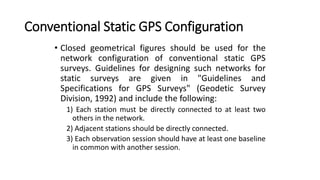 Conventional Static GPS Configuration
• Closed geometrical figures should be used for the
network configuration of conventional static GPS
surveys. Guidelines for designing such networks for
static surveys are given in "Guidelines and
Specifications for GPS Surveys" (Geodetic Survey
Division, 1992) and include the following:
1) Each station must be directly connected to at least two
others in the network.
2) Adjacent stations should be directly connected.
3) Each observation session should have at least one baseline
in common with another session.
 