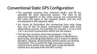 Conventional Static GPS Configuration
• The example assumes four receivers (A,B,C and D) are
available for each observing session. The sites to be
observed together in the same session are connected by
the same line types in the network sketch, and are also
enumerated in the adjacent table.
• For clarity of illustration the connecting lines only show
four out of the six direct connections made with each
observation session. For example, for session 1, C1 to 2 and
1 to 7 are direct connections which are not shown.
• The last two sessions serve two purposes. First, by
including these last sessions, each station is observed at
least twice, providing redundancy and a means to detect
blunders. Second, all horizontal control points are directly
connected. This is useful for high accuracy surveys to
control errors which may result from using horizontal
control less accurate than the GPS survey.
 