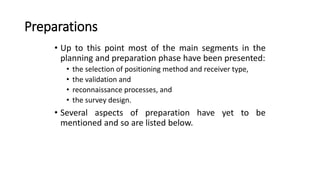 Preparations
• Up to this point most of the main segments in the
planning and preparation phase have been presented:
• the selection of positioning method and receiver type,
• the validation and
• reconnaissance processes, and
• the survey design.
• Several aspects of preparation have yet to be
mentioned and so are listed below.
 