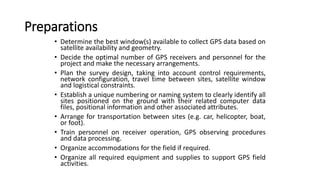 Preparations
• Determine the best window(s) available to collect GPS data based on
satellite availability and geometry.
• Decide the optimal number of GPS receivers and personnel for the
project and make the necessary arrangements.
• Plan the survey design, taking into account control requirements,
network configuration, travel time between sites, satellite window
and logistical constraints.
• Establish a unique numbering or naming system to clearly identify all
sites positioned on the ground with their related computer data
files, positional information and other associated attributes.
• Arrange for transportation between sites (e.g. car, helicopter, boat,
or foot).
• Train personnel on receiver operation, GPS observing procedures
and data processing.
• Organize accommodations for the field if required.
• Organize all required equipment and supplies to support GPS field
activities.
 