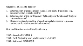Objectives of satellite geodesy
1. Determination of precise global, regional and local 3-D positions (e.g.
establishment of geodetic control
2. Determination of the earth’s gravity field and linear functions of this field
(e.g. precise geoid)
3. Measurement and modelling of geodynamical phenomena (e.g. polar
motion, earth rotation, crustal deformation)
Historical Developments of Satellite Geodesy
1957 – Launch of SPUTNIK 1
1958 - Earth Flattening from satellite data (f = 1/298.3)
1958 – LaUnch of EXPLORER IB
 