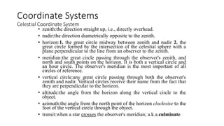 • zenith:the direction straight up, i.e., directly overhead.
• nadir:the direction diametrically opposite to the zenith.
• horizon:1. the great circle midway between zenith and nadir 2. the
great circle formed by the intersection of the celestial sphere with a
plane perpendicular to the line from an observer to the zenith.
• meridian:the great circle passing through the observer's zenith, and
north and south points on the horizon. It is both a vertical circle and
an hour circle. The observer's meridian is the most important of all
circles of reference.
• vertical circle:any great circle passing through both the observer's
zenith and nadir. Vertical circles receive their name from the fact that
they are perpendicular to the horizon.
• altitude:the angle from the horizon along the vertical circle to the
object.
• azimuth:the angle from the north point of the horizon clockwise to the
foot of the vertical circle through the object.
• transit:when a star crosses the observer's meridian; a.k.a.culminate
Coordinate Systems
Celestial Coordinate System
 