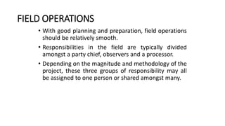 FIELD OPERATIONS
• With good planning and preparation, field operations
should be relatively smooth.
• Responsibilities in the field are typically divided
amongst a party chief, observers and a processor.
• Depending on the magnitude and methodology of the
project, these three groups of responsibility may all
be assigned to one person or shared amongst many.
 
