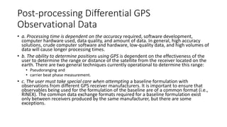 Post-processing Differential GPS
Observational Data
• a. Processing time is dependent on the accuracy required, software development,
computer hardware used, data quality, and amount of data. In general, high accuracy
solutions, crude computer software and hardware, low-quality data, and high volumes of
data will cause longer processing times.
• b. The ability to determine positions using GPS is dependent on the effectiveness of the
user to determine the range or distance of the satellite from the receiver located on the
earth. There are two general techniques currently operational to determine this range:
• Pseudoranging and
• carrier beat phase measurement.
• c. The user must take special care when attempting a baseline formulation with
observations from different GPS receiver manufacturers. It is important to ensure that
observables being used for the formulation of the baseline are of a common format (i.e.,
RINEX). The common data exchange formats required for a baseline formulation exist
only between receivers produced by the same manufacturer, but there are some
exceptions.
 