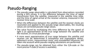Pseudo-Ranging
• The pseudo-range observable is calculated from observations recorded
during a GPS survey. It is the difference between the time of signal
transmission from the satellite, measured in the satellite time scale,
and the time of signal arrival at the receiver antenna, measured in the
receiver time scale.
• When the differences between the satellite and the receiver clocks are
reconciled and applied to the pseudo-range observables, the resulting
values are corrected pseudo-range values.
• The value found by multiplying this time difference by the speed of
light is an approximation of the true range between the satellite and
the receiver, or a true pseudorange.
• A more exact approximation of true range between the satellite and
receiver can be determined if ionosphere and troposphere delays,
ephemeris errors, measurement noise, and unmodelled influences are
taken into account while pseudo-ranging calculations are performed.
• The pseudo-range can be obtained from either the C/A-code or the
more precise P-code (if access is available).
 