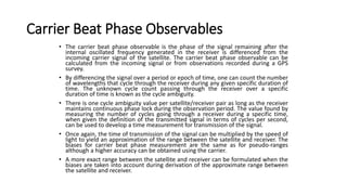 Carrier Beat Phase Observables
• The carrier beat phase observable is the phase of the signal remaining after the
internal oscillated frequency generated in the receiver is differenced from the
incoming carrier signal of the satellite. The carrier beat phase observable can be
calculated from the incoming signal or from observations recorded during a GPS
survey.
• By differencing the signal over a period or epoch of time, one can count the number
of wavelengths that cycle through the receiver during any given specific duration of
time. The unknown cycle count passing through the receiver over a specific
duration of time is known as the cycle ambiguity.
• There is one cycle ambiguity value per satellite/receiver pair as long as the receiver
maintains continuous phase lock during the observation period. The value found by
measuring the number of cycles going through a receiver during a specific time,
when given the definition of the transmitted signal in terms of cycles per second,
can be used to develop a time measurement for transmission of the signal.
• Once again, the time of transmission of the signal can be multiplied by the speed of
light to yield an approximation of the range between the satellite and receiver. The
biases for carrier beat phase measurement are the same as for pseudo-ranges
although a higher accuracy can be obtained using the carrier.
• A more exact range between the satellite and receiver can be formulated when the
biases are taken into account during derivation of the approximate range between
the satellite and receiver.
 