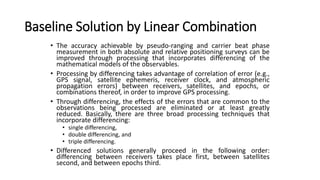Baseline Solution by Linear Combination
• The accuracy achievable by pseudo-ranging and carrier beat phase
measurement in both absolute and relative positioning surveys can be
improved through processing that incorporates differencing of the
mathematical models of the observables.
• Processing by differencing takes advantage of correlation of error (e.g.,
GPS signal, satellite ephemeris, receiver clock, and atmospheric
propagation errors) between receivers, satellites, and epochs, or
combinations thereof, in order to improve GPS processing.
• Through differencing, the effects of the errors that are common to the
observations being processed are eliminated or at least greatly
reduced. Basically, there are three broad processing techniques that
incorporate differencing:
• single differencing,
• double differencing, and
• triple differencing.
• Differenced solutions generally proceed in the following order:
differencing between receivers takes place first, between satellites
second, and between epochs third.
 