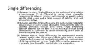 Single differencing
(1) Between receivers. Single differencing the mathematical models for
a pseudo-range (P- or C/A-code) or carrier phase observable
measurements between receivers will eliminate or greatly reduce
satellite clock errors and a large amount of satellite orbit and
atmospheric delays.
(2) Between satellites. Single differencing the mathematical models for
pseudo-range or carrier phase observable measurements between
satellites eliminates receiver clock errors. Single differencing
between satellites can be done at each individual receiver during
observations as a precursor to double differencing and in order to
eliminate receiver clock errors.
(3) Between epochs. Single differencing the mathematical models
between epochs takes advantage of the Doppler shift or apparent
change in the frequency of the satellite signal by the relative motion
of the transmitter and receiver. Single differencing between epochs
is generally done in an effort to eliminate cycle ambiguities.
 
