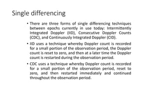 Single differencing
• There are three forms of single differencing techniques
between epochs currently in use today: Intermittently
Integrated Doppler (IID), Consecutive Doppler Counts
(CDC), and Continuously Integrated Doppler (CID).
• IID uses a technique whereby Doppler count is recorded
for a small portion of the observation period, the Doppler
count is reset to zero, and then at a later time the Doppler
count is restarted during the observation period.
• CDC uses a technique whereby Doppler count is recorded
for a small portion of the observation period, reset to
zero, and then restarted immediately and continued
throughout the observation period.
 