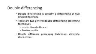 Double differencing
• Double differencing is actually a differencing of two
single differences.
• There are two general double differencing processing
techniques:
• receiver-time double and
• Receiver satellite
• Double difference processing techniques eliminate
clock errors.
 