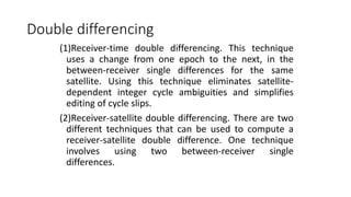 Double differencing
(1)Receiver-time double differencing. This technique
uses a change from one epoch to the next, in the
between-receiver single differences for the same
satellite. Using this technique eliminates satellite-
dependent integer cycle ambiguities and simplifies
editing of cycle slips.
(2)Receiver-satellite double differencing. There are two
different techniques that can be used to compute a
receiver-satellite double difference. One technique
involves using two between-receiver single
differences.
 