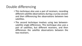 Double differencing
• This technique also uses a pair of receivers, recording
different satellite observations during a survey session
and then differencing the observations between two
satellites.
• The second technique involves using two between-
satellite single differences. This technique also uses a
pair of satellites, but different receivers, and then
differences the satellite observations between the
two receivers.
 