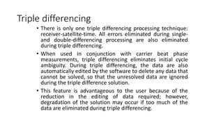 Triple differencing
• There is only one triple differencing processing technique:
receiver-satellite-time. All errors eliminated during single-
and double-differencing processing are also eliminated
during triple differencing.
• When used in conjunction with carrier beat phase
measurements, triple differencing eliminates initial cycle
ambiguity. During triple differencing, the data are also
automatically edited by the software to delete any data that
cannot be solved, so that the unresolved data are ignored
during the triple difference solution.
• This feature is advantageous to the user because of the
reduction in the editing of data required; however,
degradation of the solution may occur if too much of the
data are eliminated during triple differencing.
 