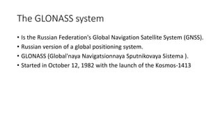 The GLONASS system
• Is the Russian Federation's Global Navigation Satellite System (GNSS).
• Russian version of a global positioning system.
• GLONASS (Global'naya Navigatsionnaya Sputnikovaya Sistema ).
• Started in October 12, 1982 with the launch of the Kosmos-1413
 