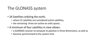 The GLONASS system
• 24 Satellites orbiting the earth,
• where 21 satellites are considered active satellites,
• the remaining three are active on orbit spares.
• A minimum of four satellites in view allows:
• a GLONASS receiver to compute its position in three dimensions, as well as
• become synchronized to the system time
 