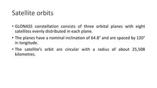 Satellite orbits
• GLONASS constellation consists of three orbital planes with eight
satellites evenly distributed in each plane.
• The planes have a nominal inclination of 64.8° and are spaced by 120°
in longitude.
• The satellite’s orbit are circular with a radius of about 25,508
kilometres.
 